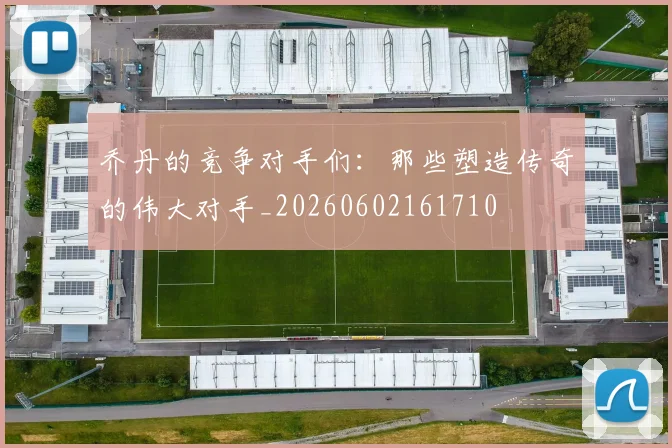 乔丹的竞争对手们:那些塑造传奇的伟大对手_20260602161710