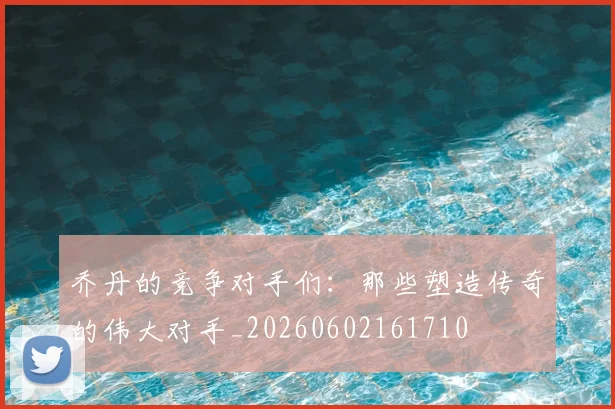 乔丹的竞争对手们:那些塑造传奇的伟大对手_20260602161710